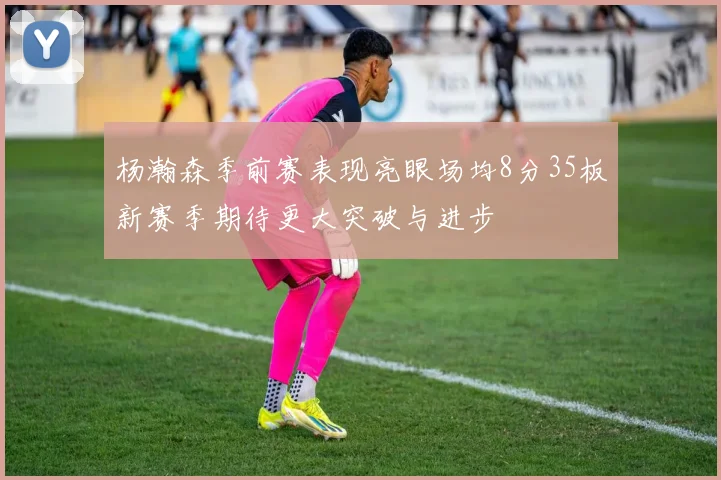 杨瀚森季前赛表现亮眼场均8分35板新赛季期待更大突破与进步