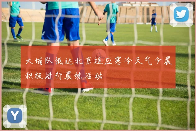 大埔队抵达北京适应寒冷天气今晨积极进行晨练活动