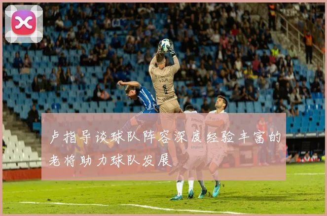 卢指导谈球队阵容深度经验丰富的老将助力球队发展
