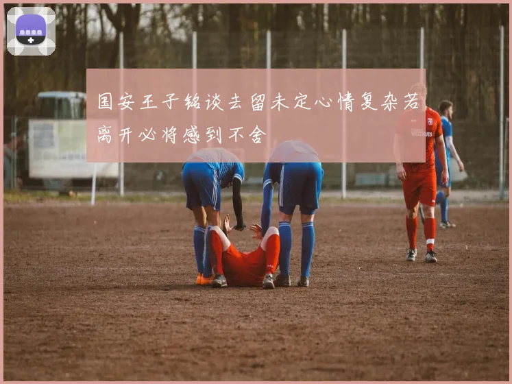 国安王子铭谈去留未定心情复杂若离开必将感到不舍