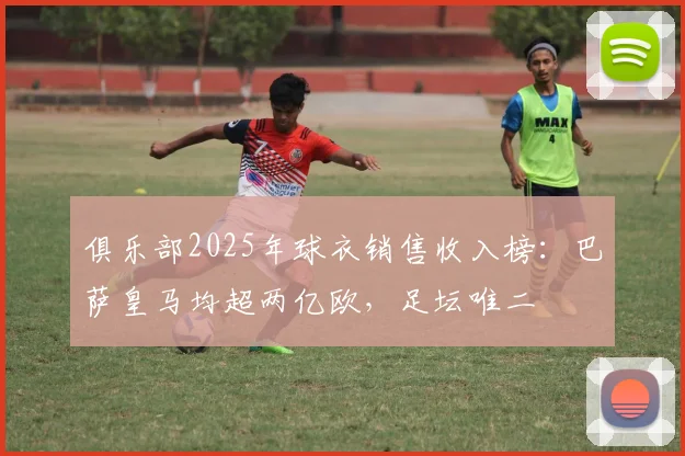 俱乐部2025年球衣销售收入榜：巴萨皇马均超两亿欧，足坛唯二