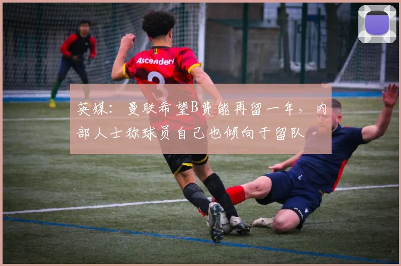 英媒：曼联希望B费能再留一年，内部人士称球员自己也倾向于留队