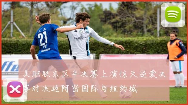 美职联东区半决赛上演惊天逆袭决赛对决迈阿密国际与纽约城