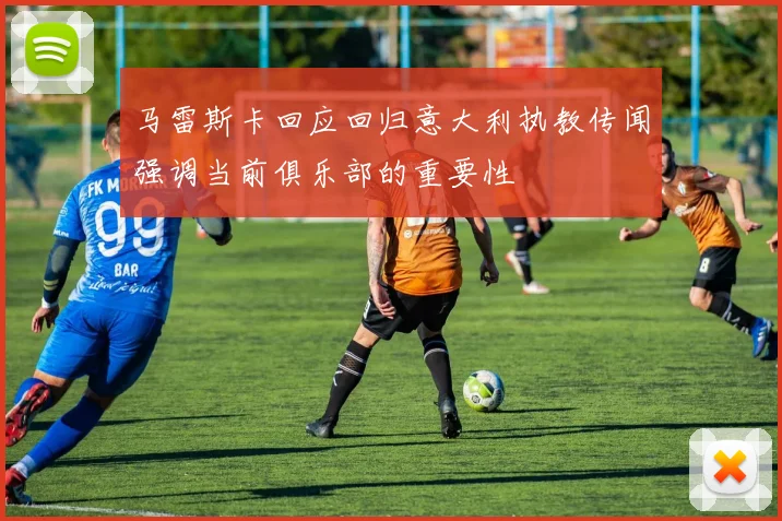 马雷斯卡回应回归意大利执教传闻强调当前俱乐部的重要性
