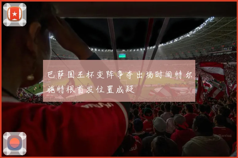 巴萨国王杯变阵争夺出场时间特尔施特根首发位置成疑