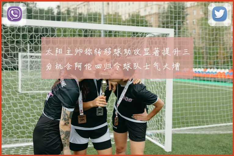 太阳主帅称转移球助攻显著提升三分机会阿伦回归令球队士气大增