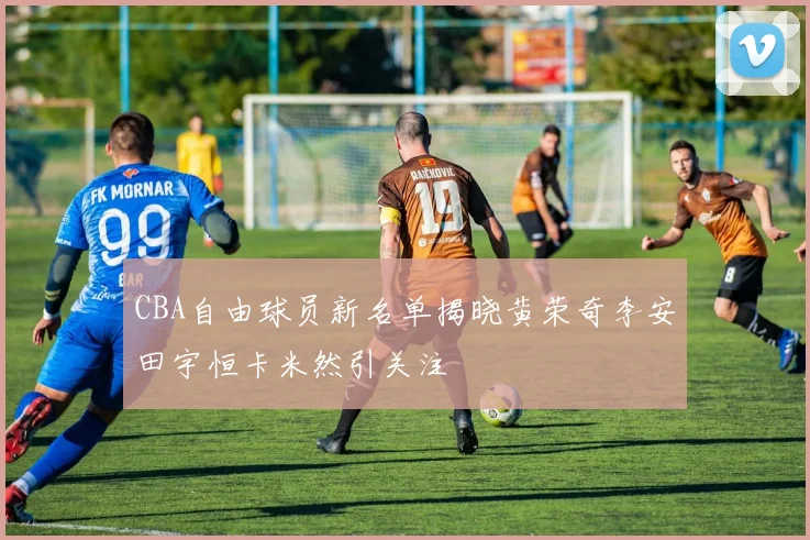 CBA自由球员新名单揭晓黄荣奇李安田宇恒卡米然引关注