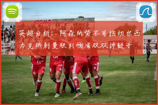 英超分析：阿森纳势不可挡切尔西力克热刺曼联利物浦双双掉链子