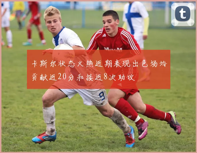 卡斯尔状态火热近期表现出色场均贡献近20分和接近8次助攻