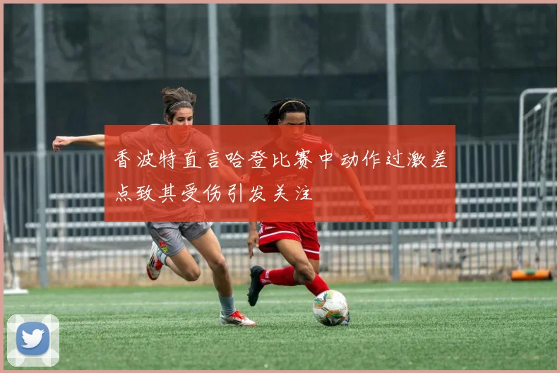 香波特直言哈登比赛中动作过激差点致其受伤引发关注