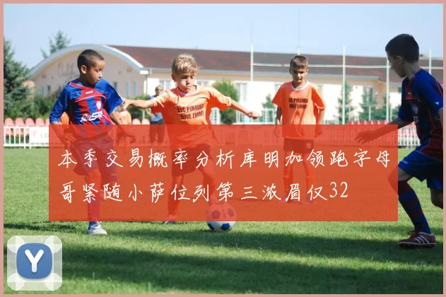 本季交易概率分析库明加领跑字母哥紧随小萨位列第三浓眉仅32