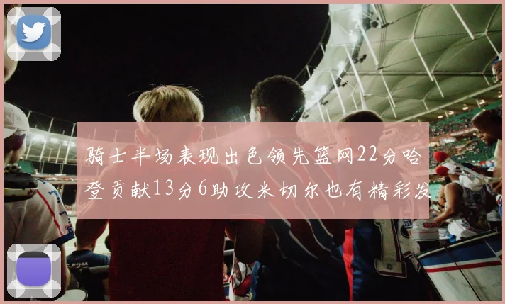 骑士半场表现出色领先篮网22分哈登贡献13分6助攻米切尔也有精彩发挥