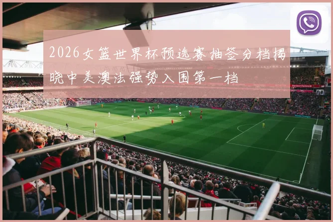 2026女篮世界杯预选赛抽签分档揭晓中美澳法强势入围第一档