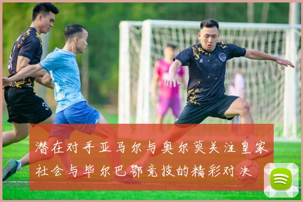 潜在对手亚马尔与奥尔莫关注皇家社会与毕尔巴鄂竞技的精彩对决