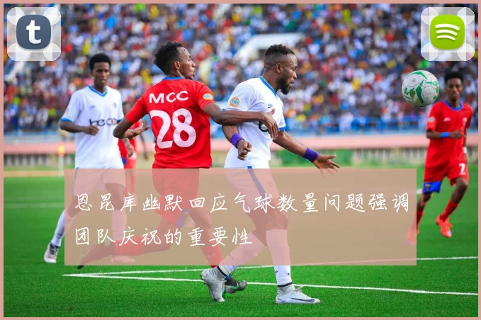恩昆库幽默回应气球数量问题强调团队庆祝的重要性