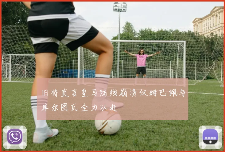 旧将直言皇马防线崩溃仅姆巴佩与库尔图瓦全力以赴