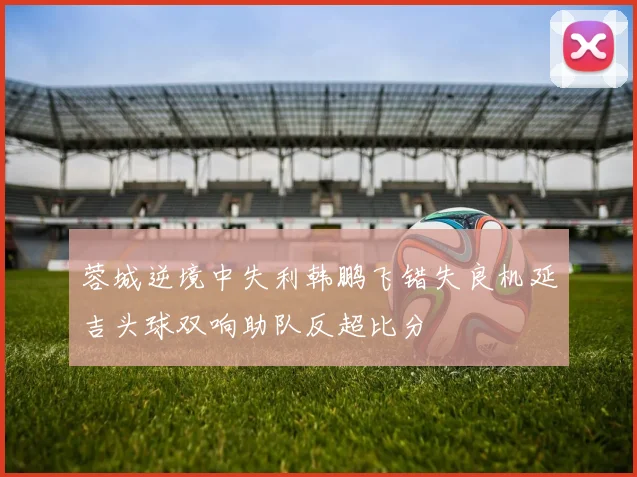 蓉城逆境中失利韩鹏飞错失良机延吉头球双响助队反超比分