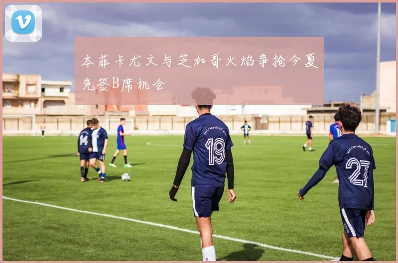 本菲卡尤文与芝加哥火焰争抢今夏免签B席机会