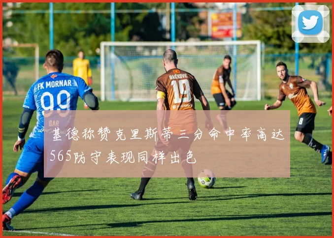 基德称赞克里斯蒂三分命中率高达565防守表现同样出色