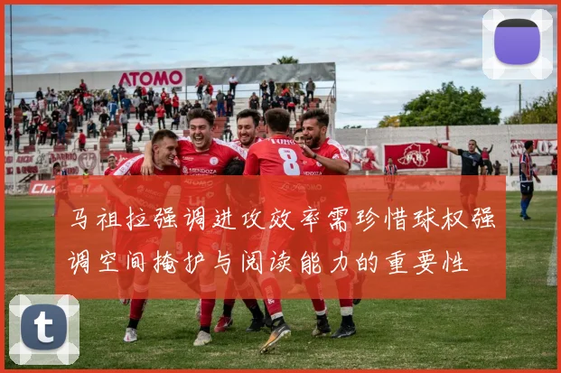 马祖拉强调进攻效率需珍惜球权强调空间掩护与阅读能力的重要性