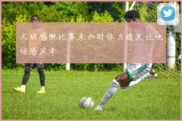 文班感慨比赛未加时体力透支让他倍感庆幸