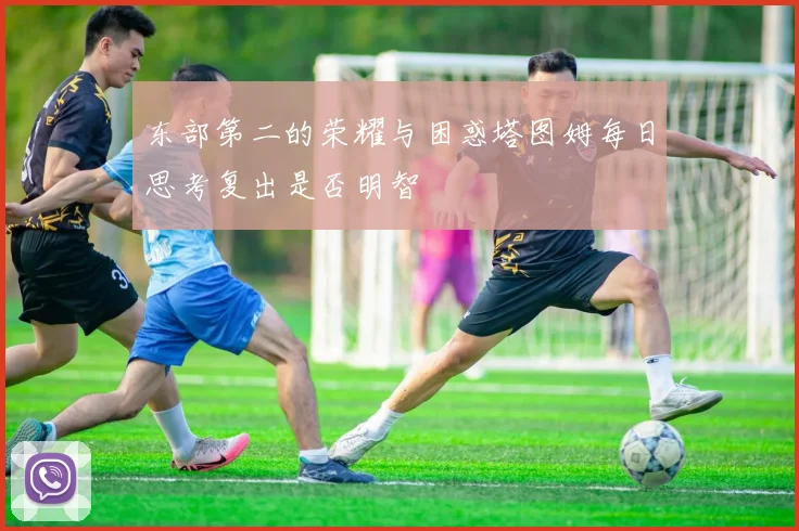 东部第二的荣耀与困惑塔图姆每日思考复出是否明智