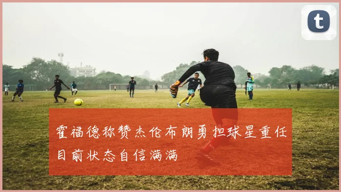 霍福德称赞杰伦布朗勇担球星重任目前状态自信满满