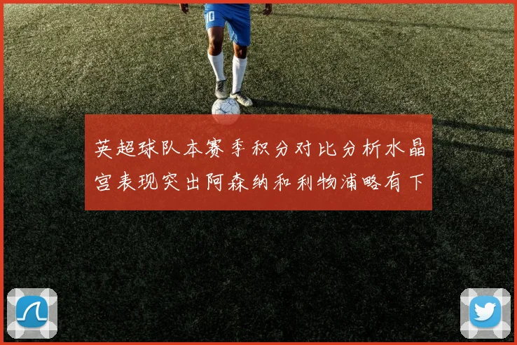 英超球队本赛季积分对比分析水晶宫表现突出阿森纳和利物浦略有下滑