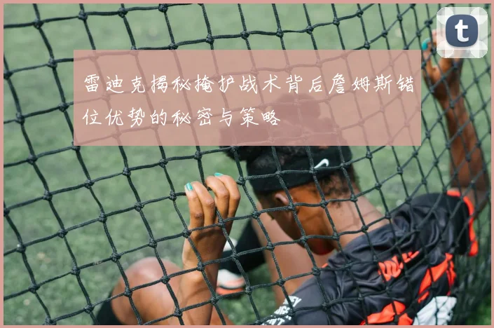 雷迪克揭秘掩护战术背后詹姆斯错位优势的秘密与策略