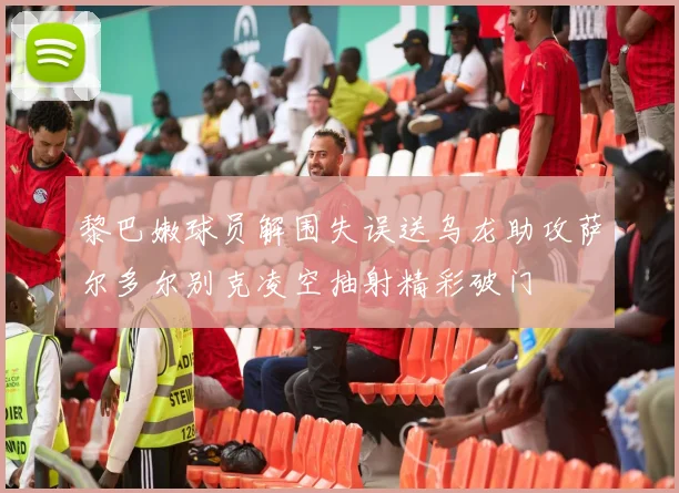 黎巴嫩球员解围失误送乌龙助攻萨尔多尔别克凌空抽射精彩破门